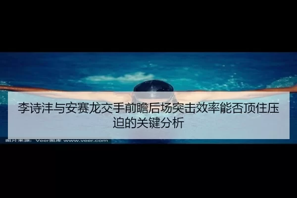 李诗沣与安赛龙交手前瞻后场突击效率能否顶住压迫的关键分析